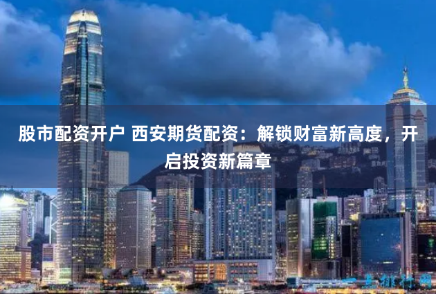 股市配资开户 西安期货配资：解锁财富新高度，开启投资新篇章