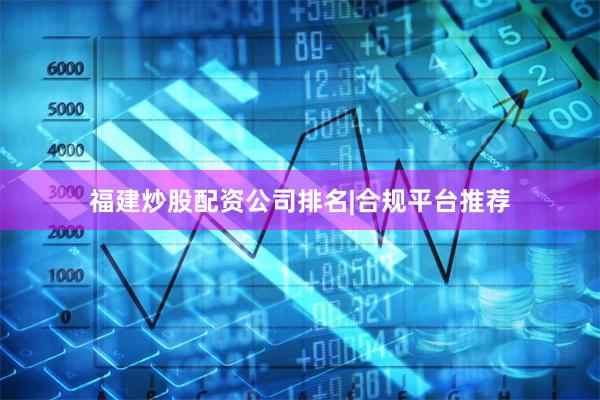 福建炒股配资公司排名|合规平台推荐