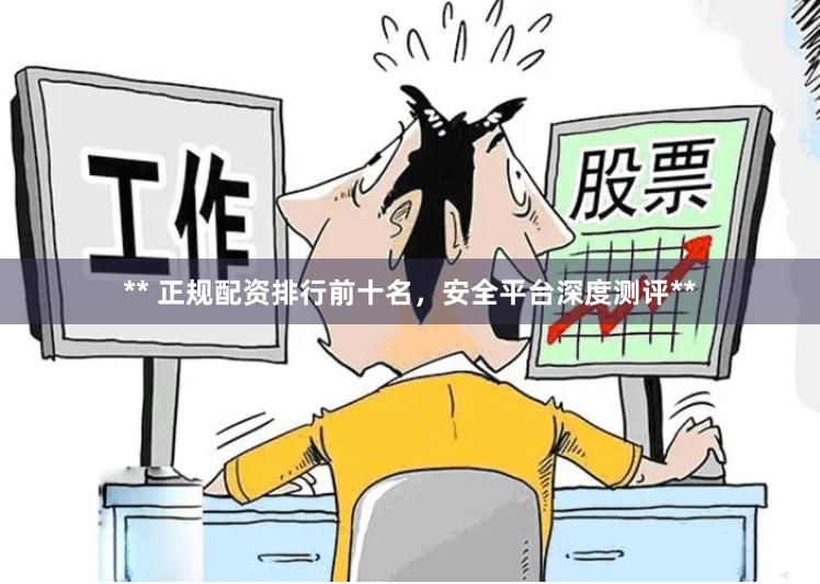 ** 正规配资排行前十名，安全平台深度测评**